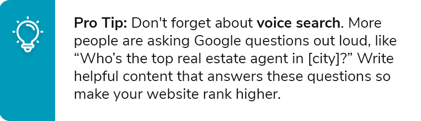 Pro Tip: Don't forget about voice search. More people are asking Google questions out loud, like “Who’s the top real estate agent in [city]?” Write helpful content that answers these questions so make your website rank higher.