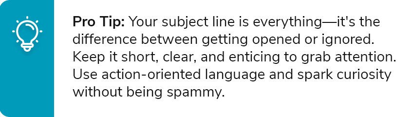 Pro Tip: Your subject line is everything—it's the difference between getting opened or ignored. Keep it short, clear, and enticing to grab attention. Use action-oriented language and spark curiosity without being spammy.